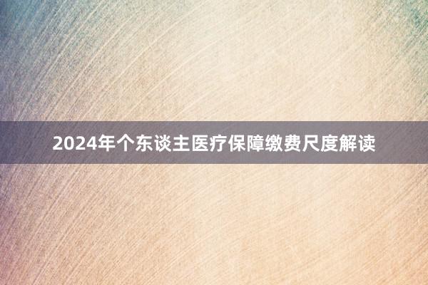 2024年个东谈主医疗保障缴费尺度解读